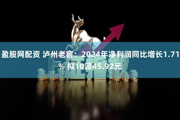 盈股网配资 泸州老窖：2024年净利润同比增长1.71% 拟10派45.92元