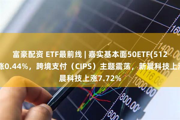 富豪配资 ETF最前线 | 嘉实基本面50ETF(512750)上涨0.44%，跨境支付（CIPS）主题震荡，新晨科技上涨7.72%