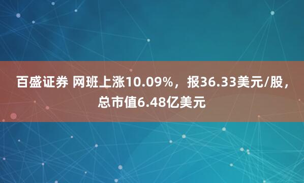 百盛证券 网班上涨10.09%，报36.33美元/股，总市值6.48亿美元