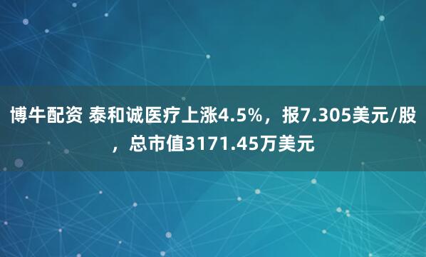 博牛配资 泰和诚医疗上涨4.5%，报7.305美元/股，总市值3171.45万美元