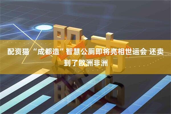 配资猫 “成都造”智慧公厕即将亮相世运会 还卖到了欧洲非洲