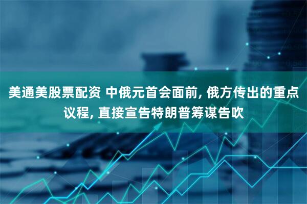 美通美股票配资 中俄元首会面前, 俄方传出的重点议程, 直接宣告特朗普筹谋告吹