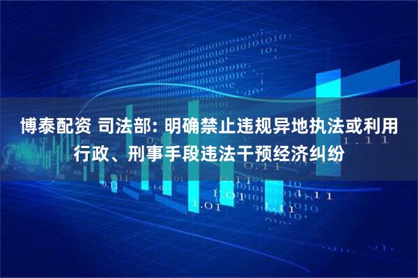 博泰配资 司法部: 明确禁止违规异地执法或利用行政、刑事手段违法干预经济纠纷