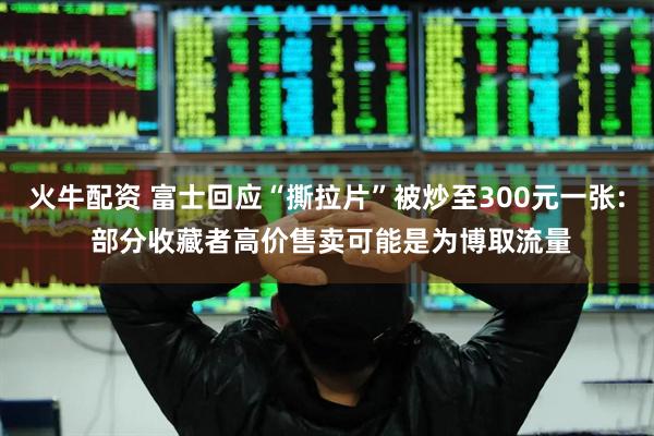火牛配资 富士回应“撕拉片”被炒至300元一张: 部分收藏者高价售卖可能是为博取流量