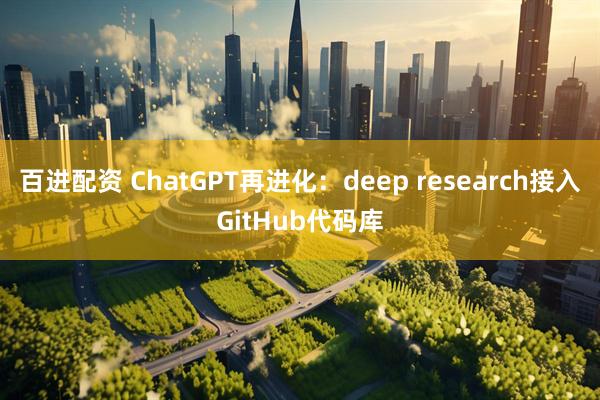 百进配资 ChatGPT再进化：deep research接入GitHub代码库