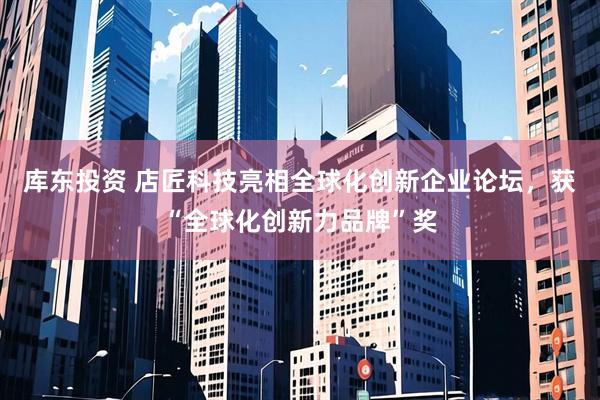 库东投资 店匠科技亮相全球化创新企业论坛，获“全球化创新力品牌”奖