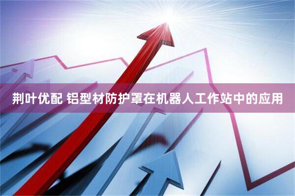 荆叶优配 铝型材防护罩在机器人工作站中的应用