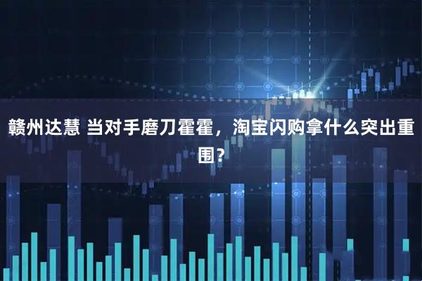 赣州达慧 当对手磨刀霍霍，淘宝闪购拿什么突出重围？