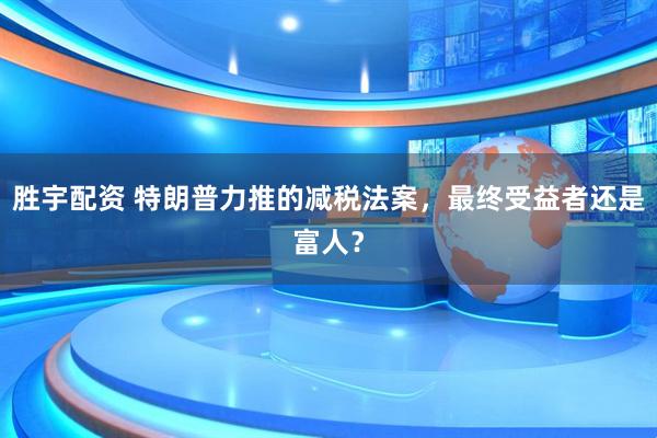 胜宇配资 特朗普力推的减税法案，最终受益者还是富人？