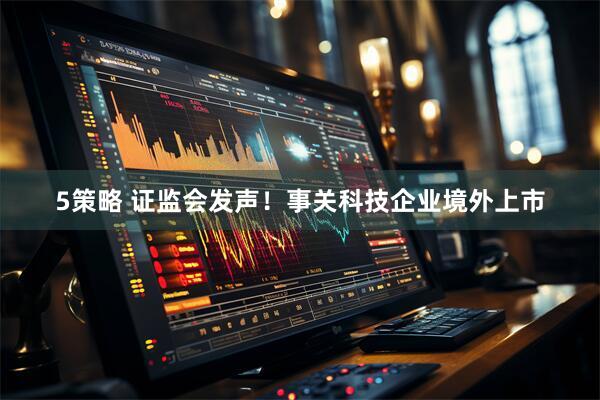 5策略 证监会发声！事关科技企业境外上市