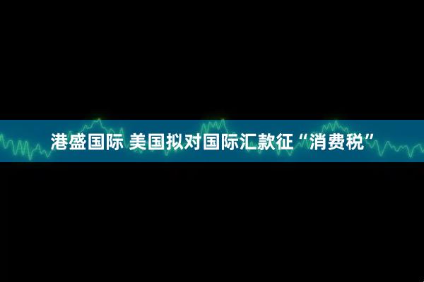 港盛国际 美国拟对国际汇款征“消费税”