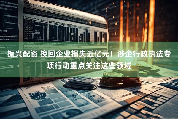 振兴配资 挽回企业损失近亿元！涉企行政执法专项行动重点关注这些领域