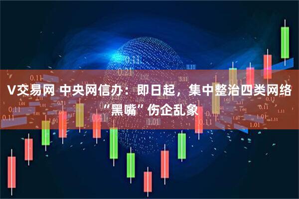 V交易网 中央网信办：即日起，集中整治四类网络“黑嘴”伤企乱象