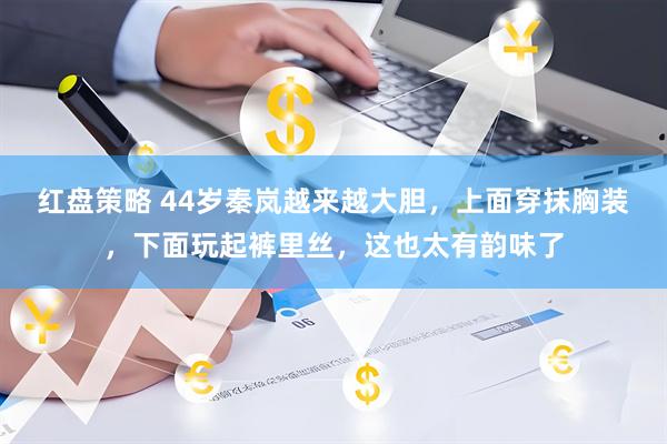 红盘策略 44岁秦岚越来越大胆，上面穿抹胸装，下面玩起裤里丝，这也太有韵味了
