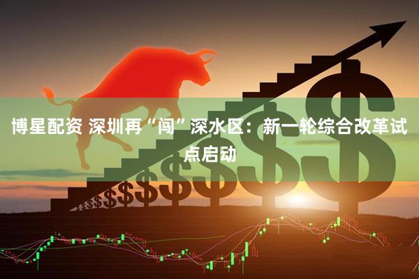 博星配资 深圳再“闯”深水区：新一轮综合改革试点启动