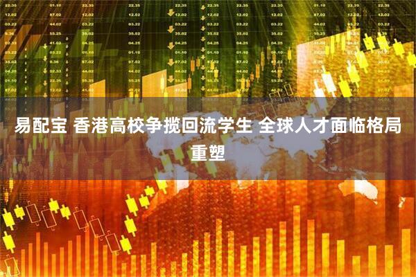 易配宝 香港高校争揽回流学生 全球人才面临格局重塑