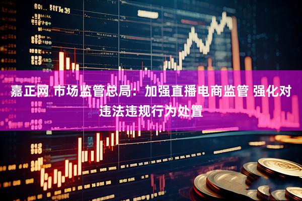 嘉正网 市场监管总局：加强直播电商监管 强化对违法违规行为处置