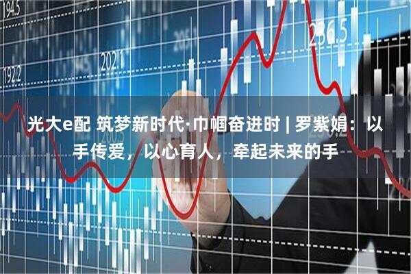光大e配 筑梦新时代·巾帼奋进时 | 罗紫娟：以手传爱，以心育人，牵起未来的手