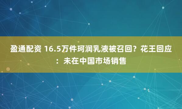 盈通配资 16.5万件珂润乳液被召回？花王回应：未在中国市场销售