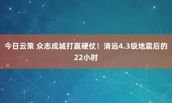 今日云策 众志成城打赢硬仗！清远4.3级地震后的22小时