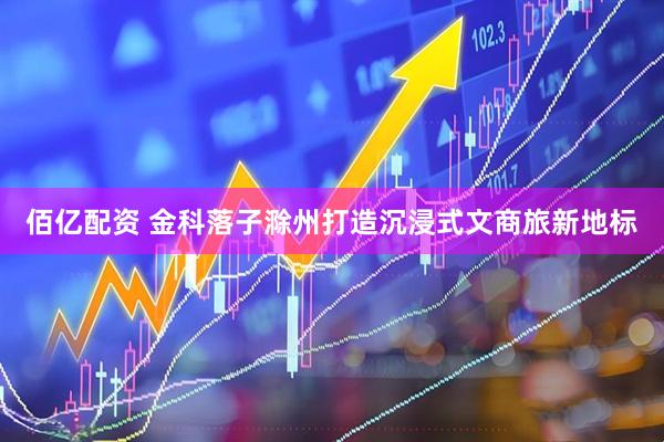 佰亿配资 金科落子滁州打造沉浸式文商旅新地标