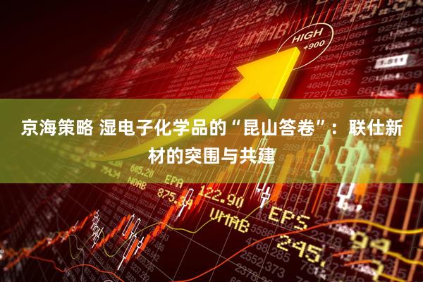 京海策略 湿电子化学品的“昆山答卷”：联仕新材的突围与共建