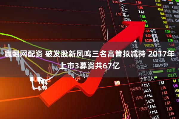 赢翻网配资 破发股新凤鸣三名高管拟减持 2017年上市3募资共67亿