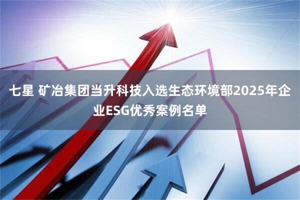 七星 矿冶集团当升科技入选生态环境部2025年企业ESG优秀案例名单