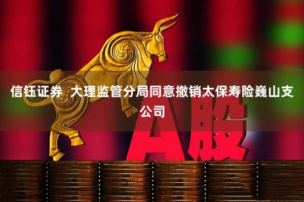 信钰证券  大理监管分局同意撤销太保寿险巍山支公司