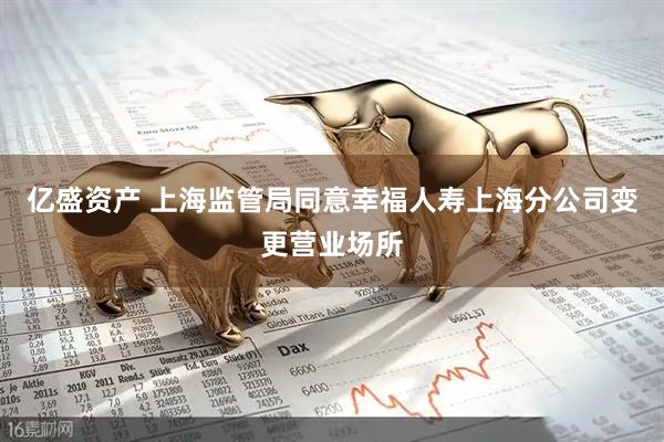 亿盛资产 上海监管局同意幸福人寿上海分公司变更营业场所