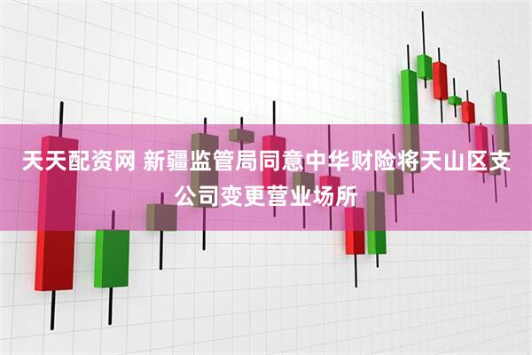天天配资网 新疆监管局同意中华财险将天山区支公司变更营业场所