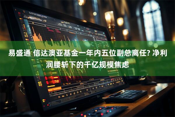 易盛通 信达澳亚基金一年内五位副总离任? 净利润腰斩下的千亿规模焦虑