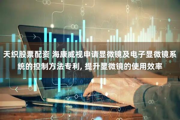 天织股票配资 海康威视申请显微镜及电子显微镜系统的控制方法专利, 提升显微镜的使用效率