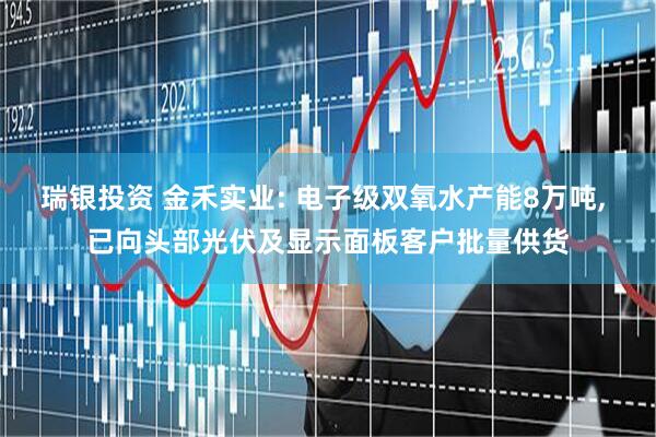 瑞银投资 金禾实业: 电子级双氧水产能8万吨, 已向头部光伏及显示面板客户批量供货