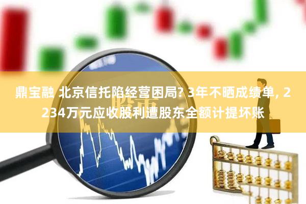 鼎宝融 北京信托陷经营困局? 3年不晒成绩单, 2234万元应收股利遭股东全额计提坏账