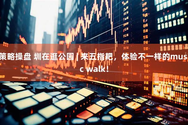 策略操盘 圳在逛公园 | 来五指耙，体验不一样的music walk！