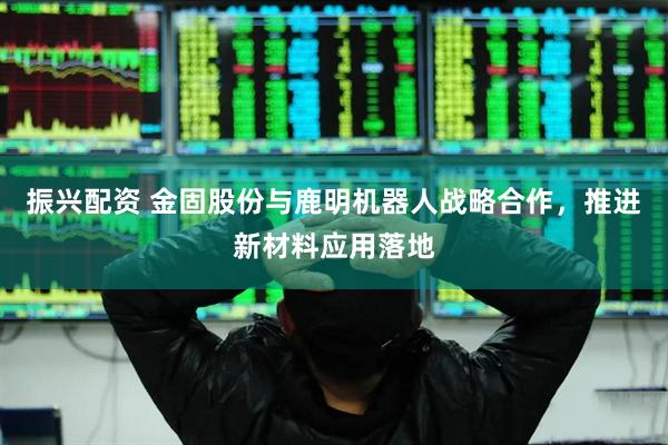 振兴配资 金固股份与鹿明机器人战略合作，推进新材料应用落地