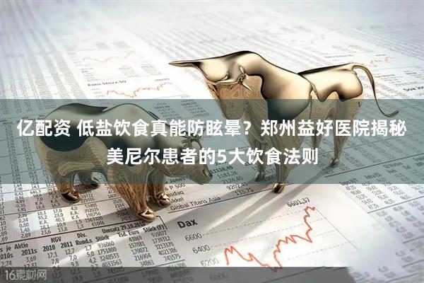 亿配资 低盐饮食真能防眩晕？郑州益好医院揭秘美尼尔患者的5大饮食法则