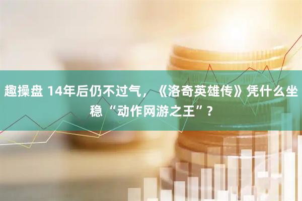 趣操盘 14年后仍不过气，《洛奇英雄传》凭什么坐稳 “动作网游之王”？