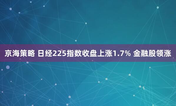京海策略 日经225指数收盘上涨1.7% 金融股领涨