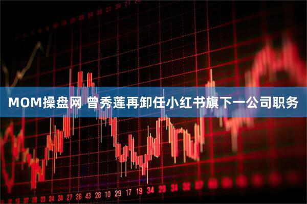 MOM操盘网 曾秀莲再卸任小红书旗下一公司职务