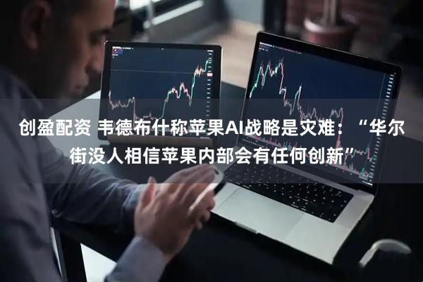 创盈配资 韦德布什称苹果AI战略是灾难：“华尔街没人相信苹果内部会有任何创新”