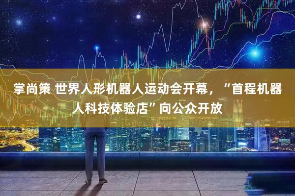 掌尚策 世界人形机器人运动会开幕，“首程机器人科技体验店”向公众开放