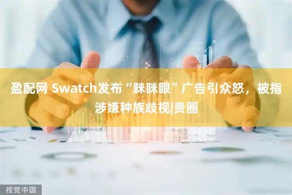 盈配网 Swatch发布“眯眯眼”广告引众怒，被指涉嫌种族歧视|贵圈