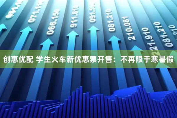 创惠优配 学生火车新优惠票开售：不再限于寒暑假