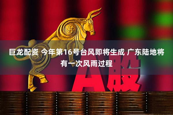 巨龙配资 今年第16号台风即将生成 广东陆地将有一次风雨过程
