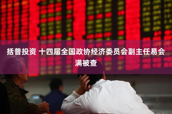 括普投资 十四届全国政协经济委员会副主任易会满被查