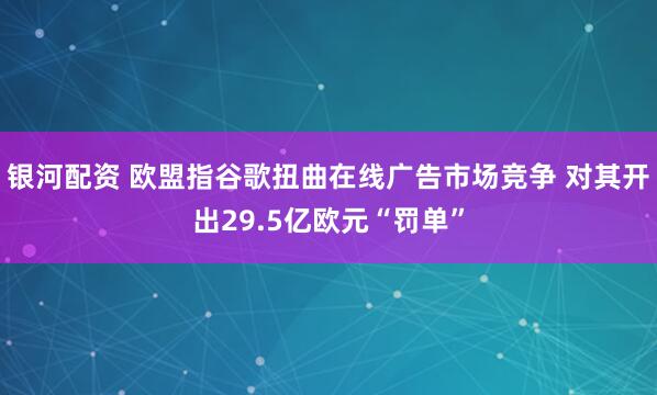 银河配资 欧盟指谷歌扭曲在线广告市场竞争 对其开出29.5亿欧元“罚单”