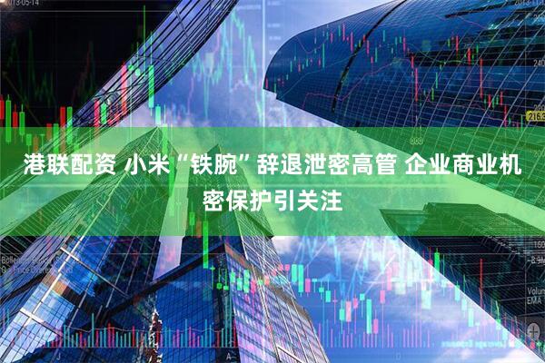 港联配资 小米“铁腕”辞退泄密高管 企业商业机密保护引关注
