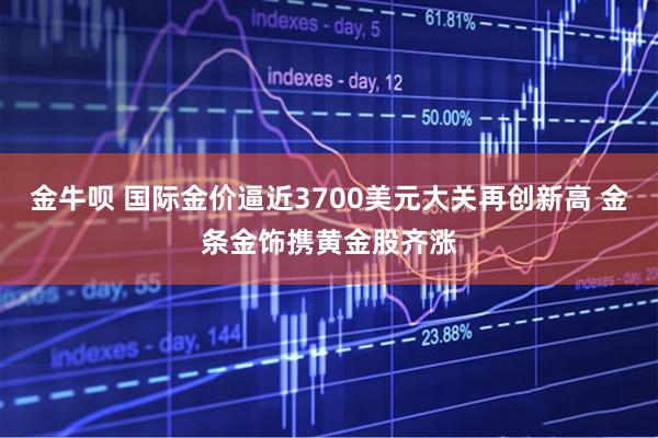 金牛呗 国际金价逼近3700美元大关再创新高 金条金饰携黄金股齐涨